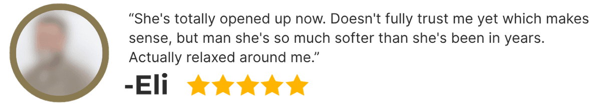 Eli (5 stars): She's totally opened up now. Doesn't fully trust me yet which makes sense, but man she's so much softer than she's been in years. Actually relaxed around me.