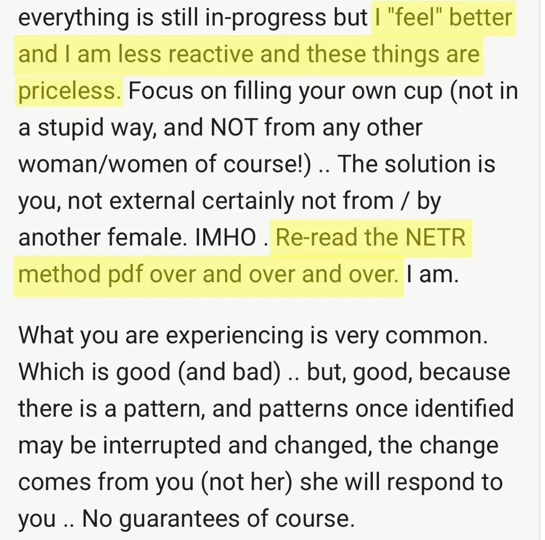 Community post: I feel better and I am less reactive and these things are priceless. Re-read the NETR method pdf over and over. The change comes from you, she will respond to you. No guarantees of course.