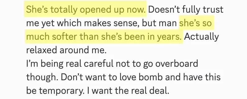 Community post: She’s totally opened up now. Doesn’t fully trust me yet which makes sense, but man she’s so much softer than she’s been in years. Don’t want to love bomb and have this be temporary. I want the real deal.