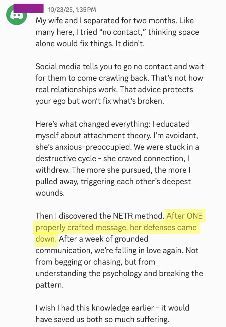 Then I discovered the NETR method. After ONE properly crafted message, her defenses came down. After a week of grounded communication, we’re falling in love again. Not from begging or chasing, but from understanding the psychology and breaking the pattern.
